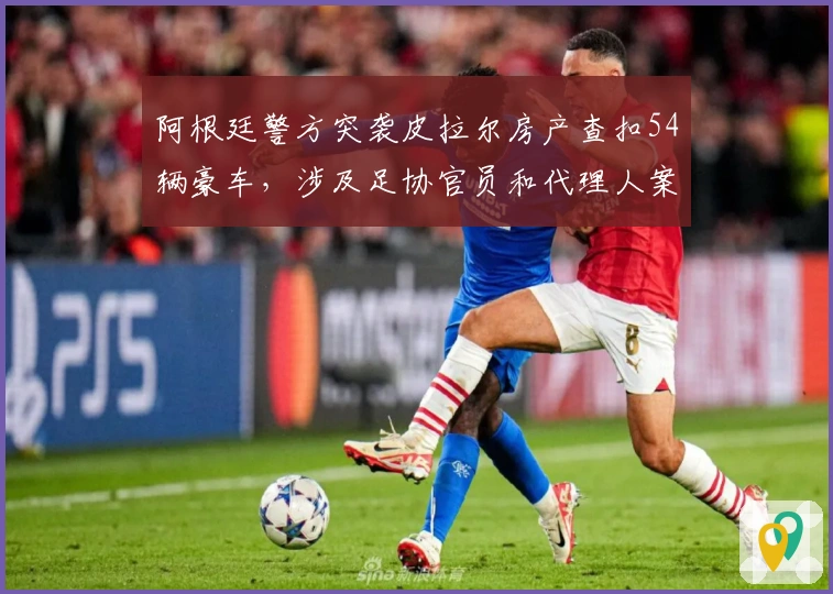 阿根廷警方突袭皮拉尔房产查扣54辆豪车，涉及足协官员和代理人案件
