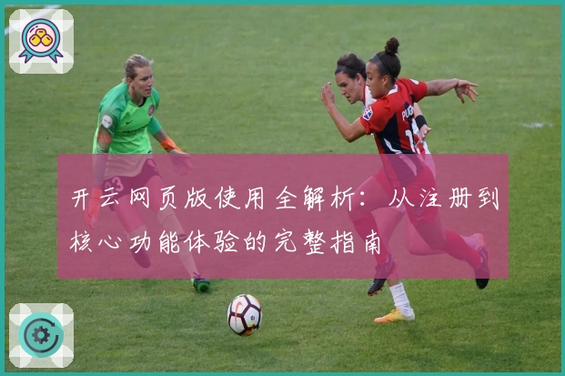开云网页版使用全解析：从注册到核心功能体验的完整指南