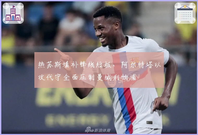 热苏斯填补锋线短板，阿尔特塔以攻代守全面压制曼城利物浦