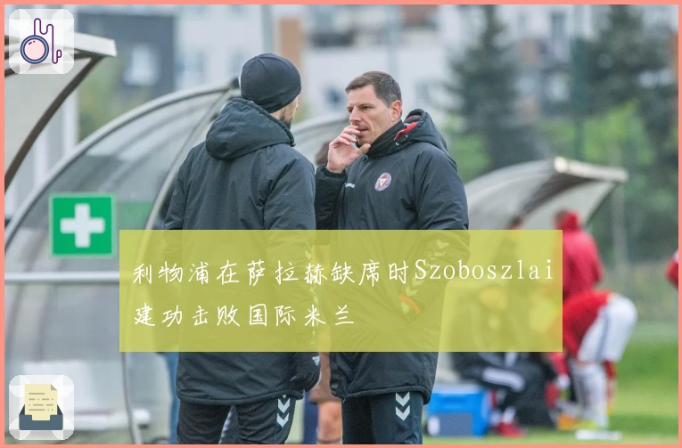 利物浦在萨拉赫缺席时Szoboszlai建功击败国际米兰