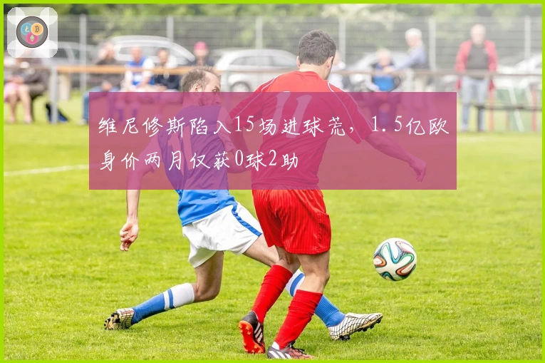 维尼修斯陷入15场进球荒，1.5亿欧身价两月仅获0球2助