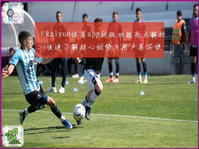 「kaiyun体育app新版功能亮点解析：快速了解核心优势与用户真实使用感受」