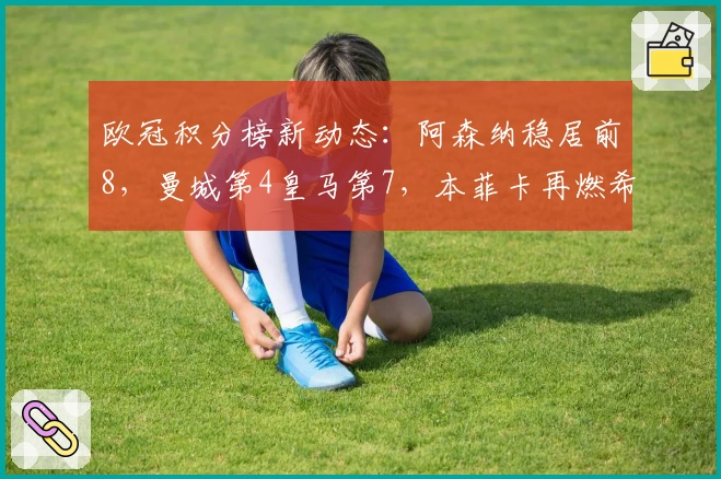 欧冠积分榜新动态：阿森纳稳居前8，曼城第4皇马第7，本菲卡再燃希望