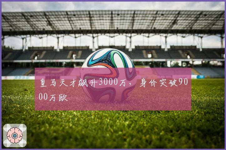 皇马天才飙升3000万，身价突破9000万欧