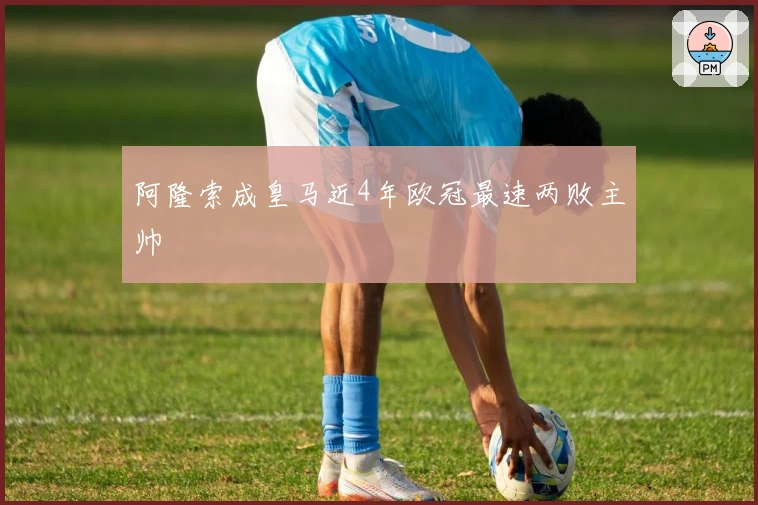 阿隆索成皇马近4年欧冠最速两败主帅