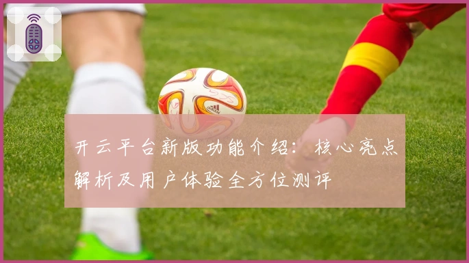 开云平台新版功能介绍：核心亮点解析及用户体验全方位测评