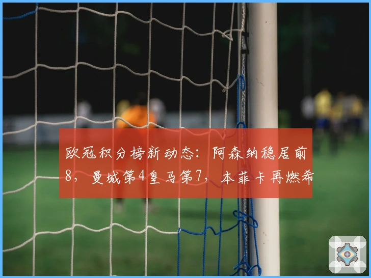 欧冠积分榜新动态：阿森纳稳居前8，曼城第4皇马第7，本菲卡再燃希望