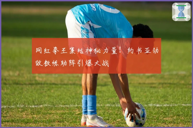 网红拳王集结神秘力量！约书亚劲敌教练助阵引爆大战