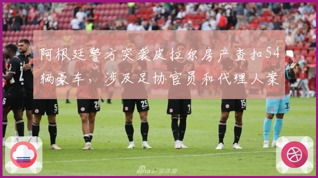 阿根廷警方突袭皮拉尔房产查扣54辆豪车，涉及足协官员和代理人案件