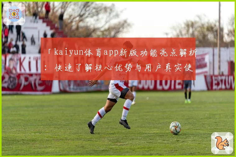 「kaiyun体育app新版功能亮点解析：快速了解核心优势与用户真实使用感受」